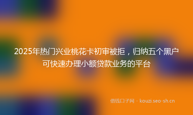 2025年热门兴业桃花卡初审被拒，归纳五个黑户可快速办理小额贷款业务的平台