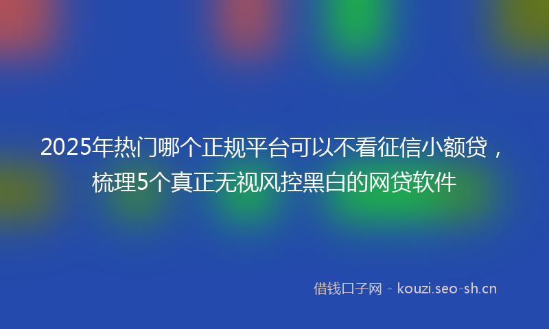 2025年热门哪个正规平台可以不看征信小额贷，梳理5个真正无视风控黑白的网贷软件