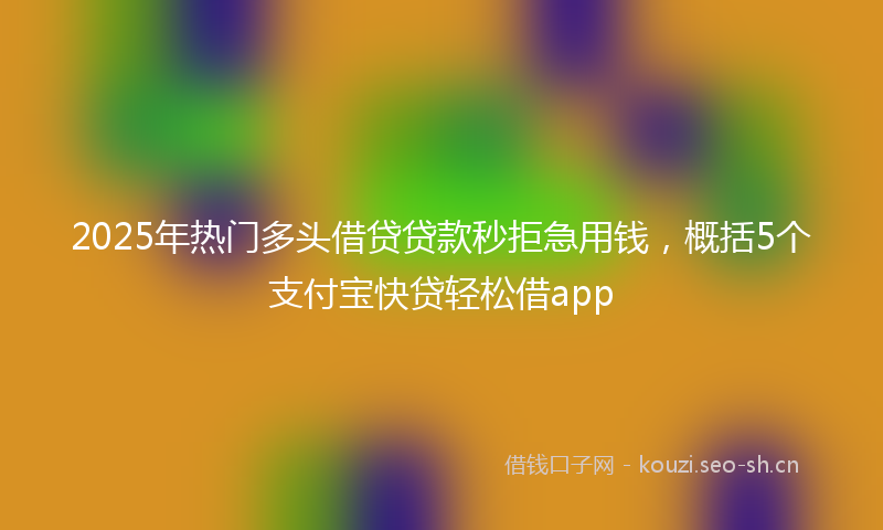 2025年热门多头借贷贷款秒拒急用钱，概括5个支付宝快贷轻松借app