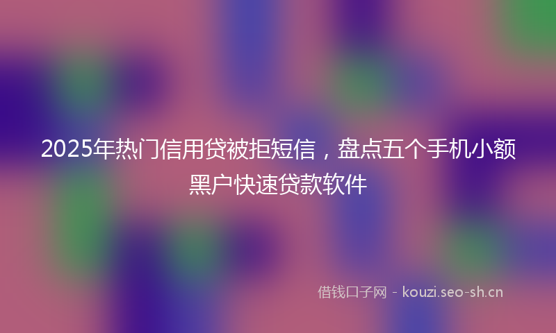 2025年热门信用贷被拒短信，盘点五个手机小额黑户快速贷款软件