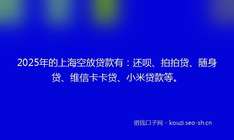 2025年的上海空放贷款有：还呗、拍拍贷、随身贷、维信卡卡贷、小米贷款等。