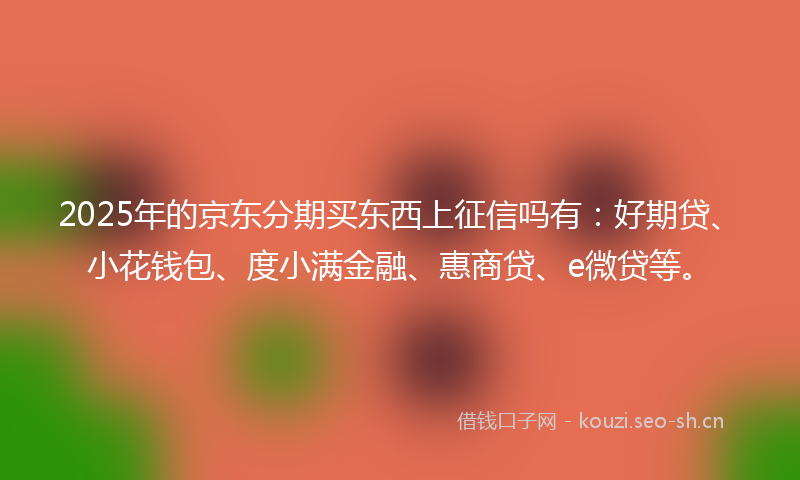 2025年的京东分期买东西上征信吗有：好期贷、小花钱包、度小满金融、惠商贷、e微贷等。