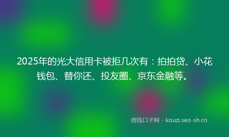 2025年的光大信用卡被拒几次有：拍拍贷、小花钱包、替你还、投友圈、京东金融等。