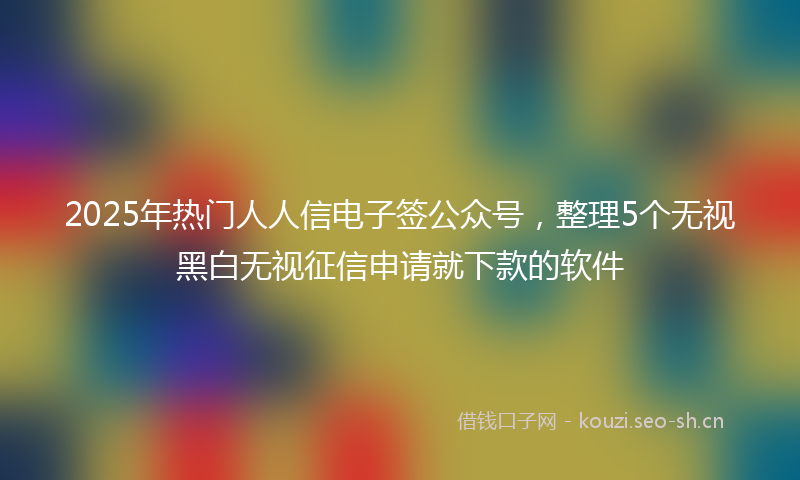 2025年热门人人信电子签公众号，整理5个无视黑白无视征信申请就下款的软件