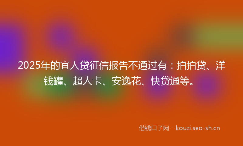 2025年的宜人贷征信报告不通过有：拍拍贷、洋钱罐、超人卡、安逸花、快贷通等。