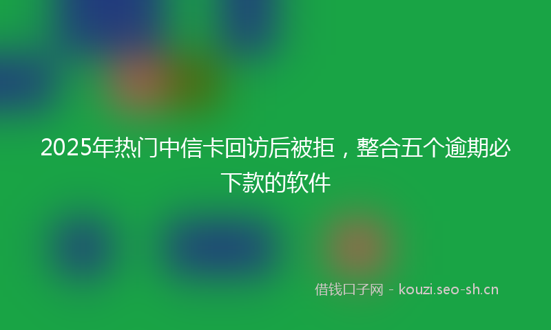 2025年热门中信卡回访后被拒，整合五个逾期必下款的软件