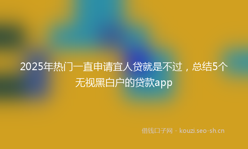 2025年热门一直申请宜人贷就是不过，总结5个无视黑白户的贷款app