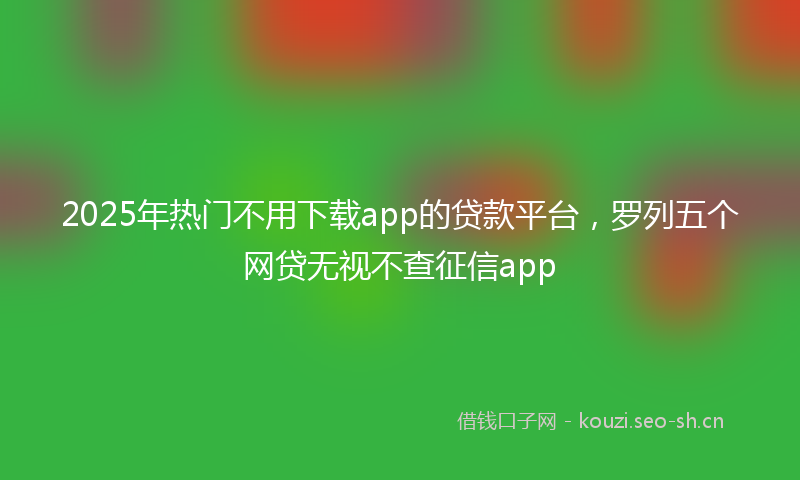 2025年热门不用下载app的贷款平台，罗列五个网贷无视不查征信app