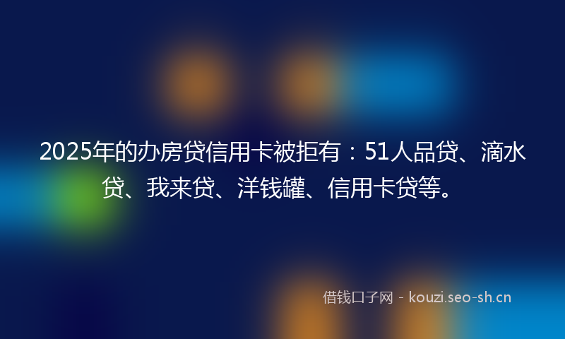 2025年的办房贷信用卡被拒有：51人品贷、滴水贷、我来贷、洋钱罐、信用卡贷等。