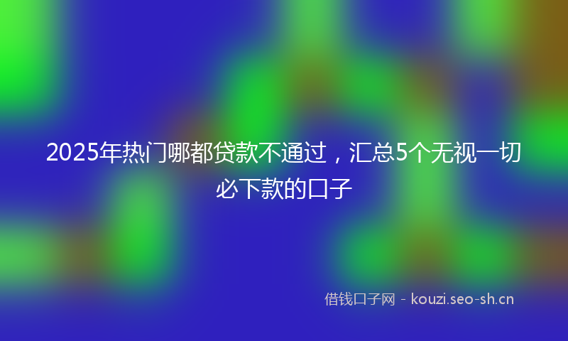 2025年热门哪都贷款不通过,汇总5个无视一切必下款的口子