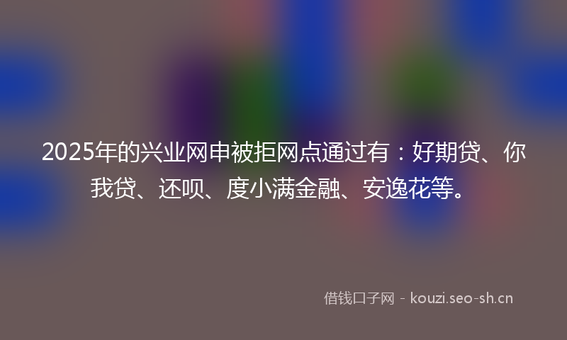 2025年的兴业网申被拒网点通过有:好期贷、你我贷、还呗、度小满金融、安逸花等。
