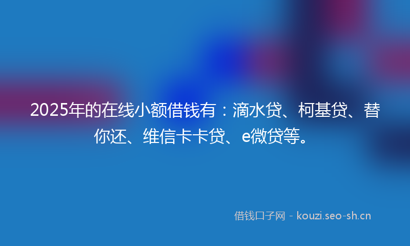 2025年的在线小额借钱有：滴水贷、柯基贷、替你还、维信卡卡贷、e微贷等。