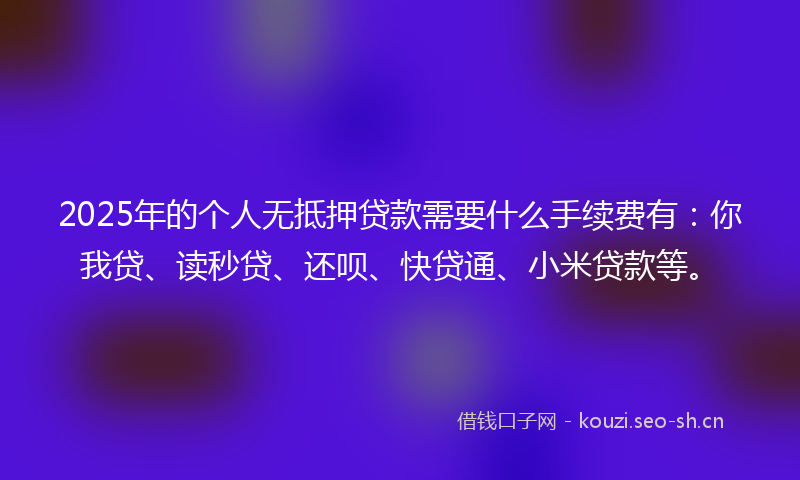 2025年的个人无抵押贷款需要什么手续费有：你我贷、读秒贷、还呗、快贷通、小米贷款等。