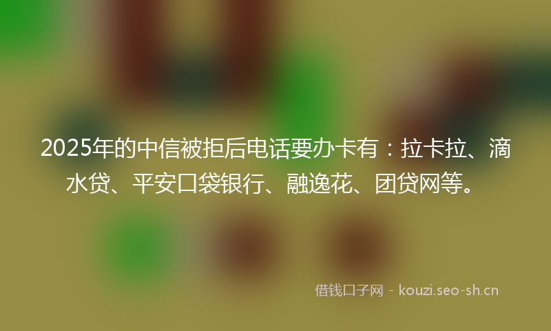 2025年的中信被拒后电话要办卡有：拉卡拉、滴水贷、平安口袋银行、融逸花、团贷网等。