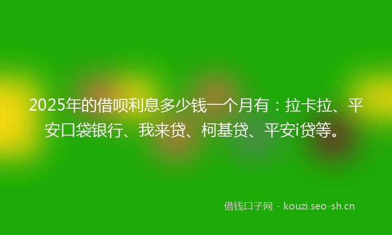 2025年的借呗利息多少钱一个月有：拉卡拉、平安口袋银行、我来贷、柯基贷、平安i贷等。