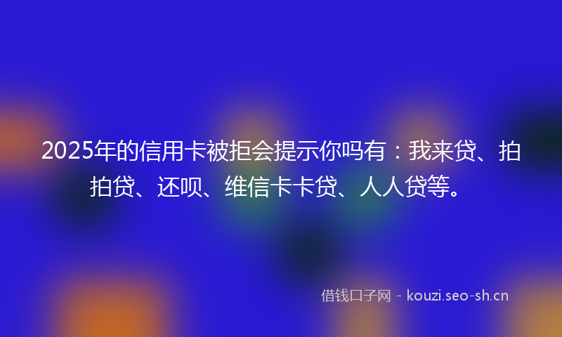 2025年的信用卡被拒会提示你吗有：我来贷、拍拍贷、还呗、维信卡卡贷、人人贷等。