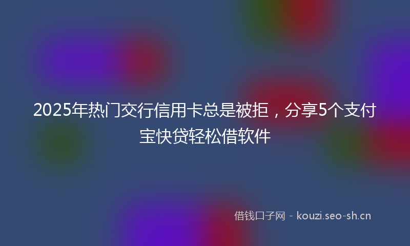 2025年热门交行信用卡总是被拒，分享5个支付宝快贷轻松借软件