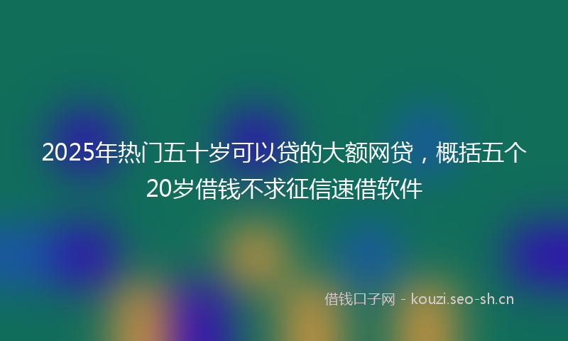 2025年热门五十岁可以贷的大额网贷，概括五个20岁借钱不求征信速借软件