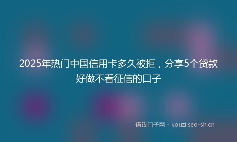 2025年热门中国信用卡多久被拒，分享5个贷款好做不看征信的口子