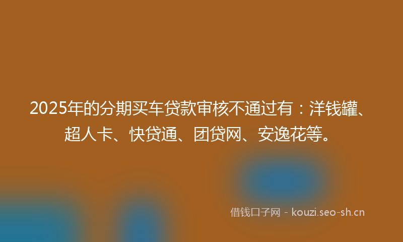 2025年的分期买车贷款审核不通过有：洋钱罐、超人卡、快贷通、团贷网、安逸花等。