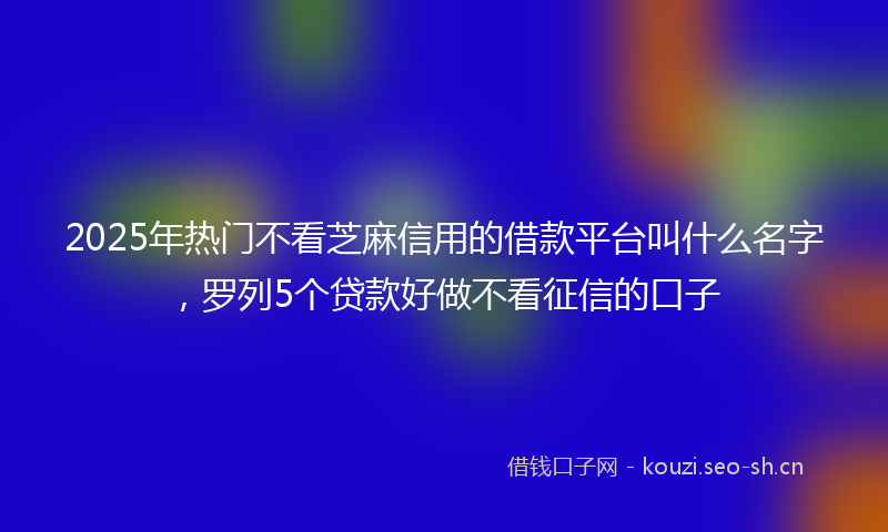 2025年热门不看芝麻信用的借款平台叫什么名字，罗列5个贷款好做不看征信的口子