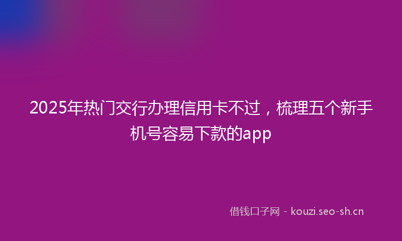 2025年热门交行办理信用卡不过，梳理五个新手机号容易下款的app