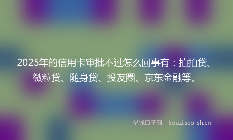 2025年的信用卡审批不过怎么回事有：拍拍贷、微粒贷、随身贷、投友圈、京东金融等。