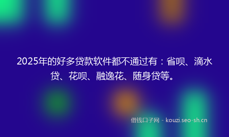 2025年的好多贷款软件都不通过有：省呗、滴水贷、花呗、融逸花、随身贷等。
