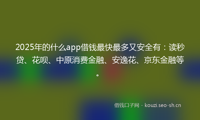 2025年的什么app借钱最快最多又安全有：读秒贷、花呗、中原消费金融、安逸花、京东金融等。