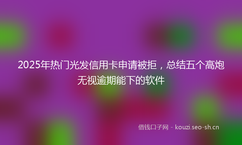 2025年热门光发信用卡申请被拒，总结五个高炮无视逾期能下的软件