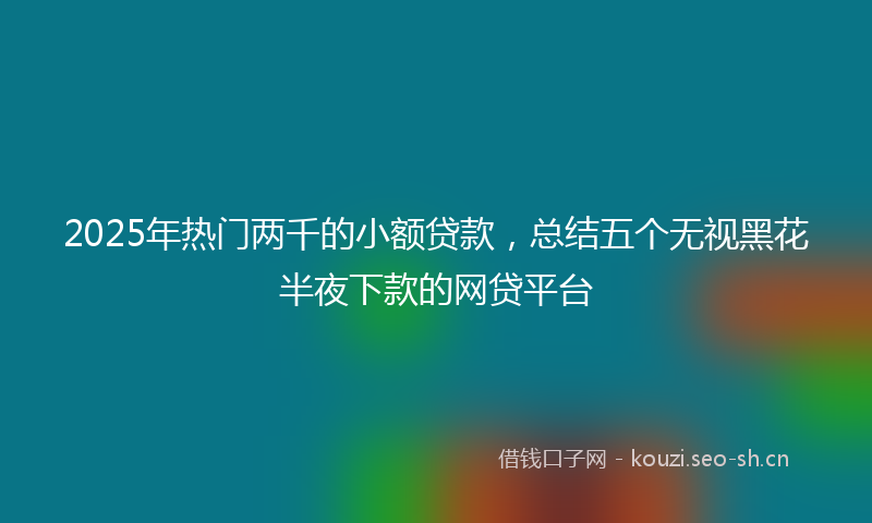 2025年热门两千的小额贷款，总结五个无视黑花半夜下款的网贷平台