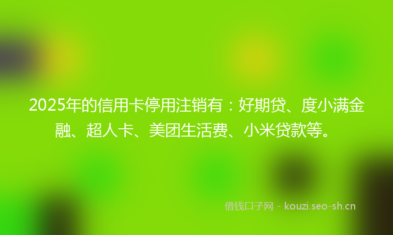 2025年的信用卡停用注销有:好期贷、度小满金融、超人卡、美团生活费、小米贷款等。