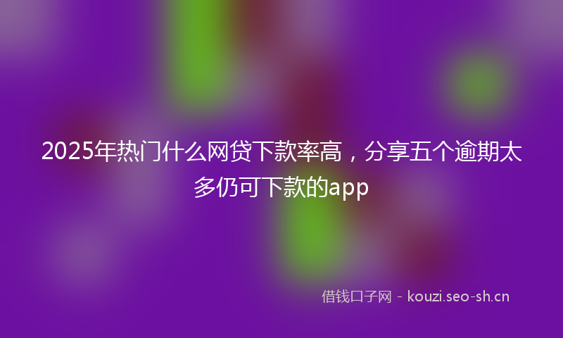 2025年热门什么网贷下款率高，分享五个逾期太多仍可下款的app