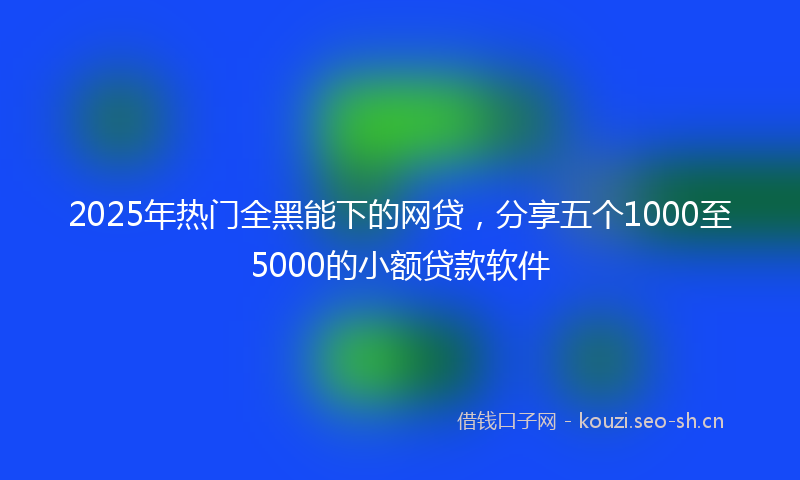2025年热门全黑能下的网贷，分享五个1000至5000的小额贷款软件