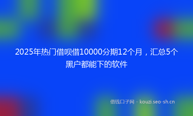 2025年热门借呗借10000分期12个月，汇总5个黑户都能下的软件