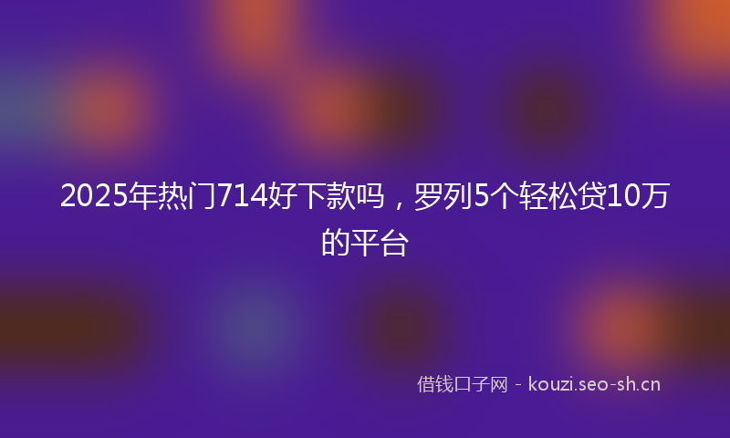 2025年热门714好下款吗，罗列5个轻松贷10万的平台