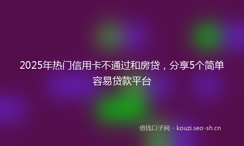2025年热门信用卡不通过和房贷，分享5个简单容易贷款平台