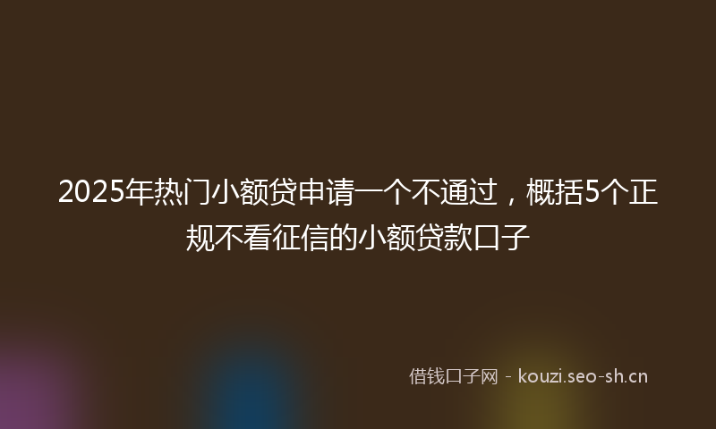 2025年热门小额贷申请一个不通过，概括5个正规不看征信的小额贷款口子