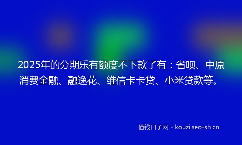 2025年的分期乐有额度不下款了有：省呗、中原消费金融、融逸花、维信卡卡贷、小米贷款等。