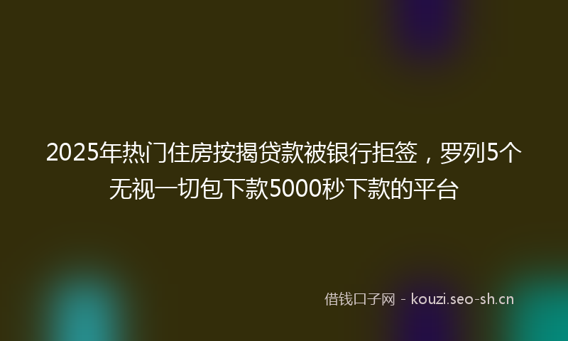 2025年热门住房按揭贷款被银行拒签，罗列5个无视一切包下款5000秒下款的平台