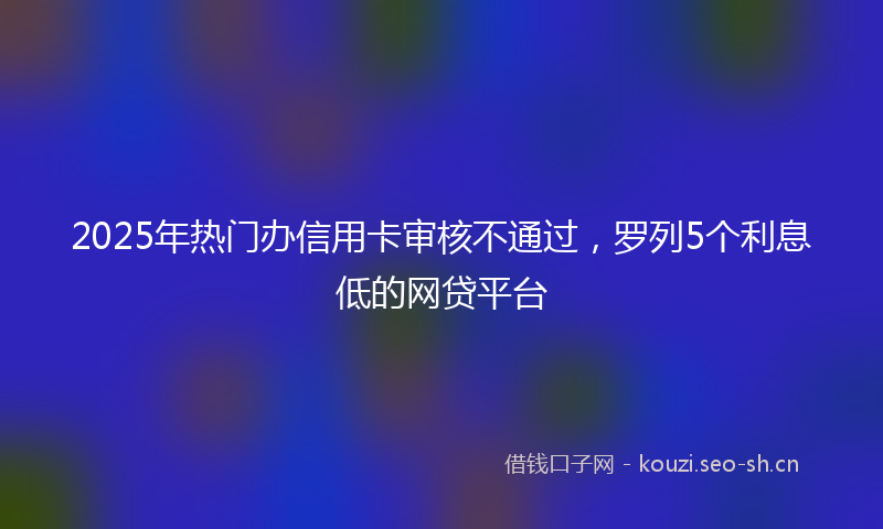 2025年热门办信用卡审核不通过，罗列5个利息低的网贷平台