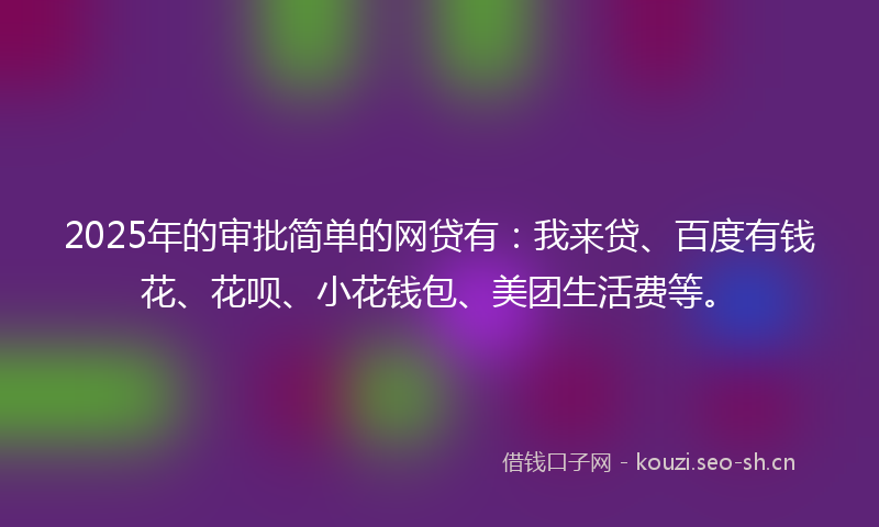 2025年的审批简单的网贷有：我来贷、百度有钱花、花呗、小花钱包、美团生活费等。