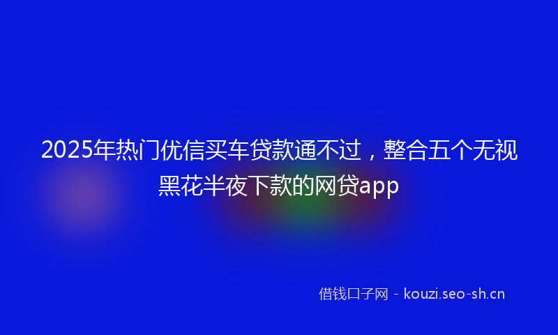 2025年热门优信买车贷款通不过，整合五个无视黑花半夜下款的网贷app