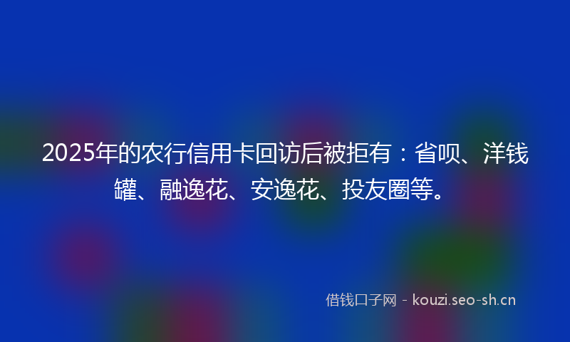 2025年的农行信用卡回访后被拒有：省呗、洋钱罐、融逸花、安逸花、投友圈等。