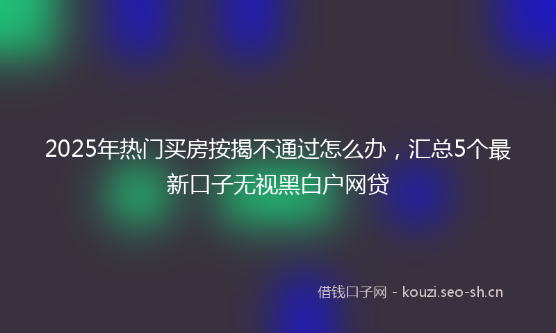 2025年热门买房按揭不通过怎么办，汇总5个最新口子无视黑白户网贷