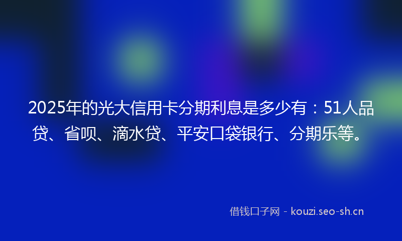2025年的光大信用卡分期利息是多少有：51人品贷、省呗、滴水贷、平安口袋银行、分期乐等。
