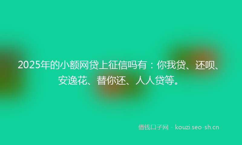 2025年的小额网贷上征信吗有：你我贷、还呗、安逸花、替你还、人人贷等。
