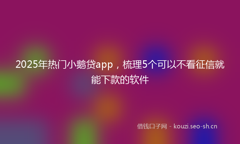 2025年热门小鹅贷app，梳理5个可以不看征信就能下款的软件