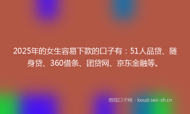 2025年的女生容易下款的口子有：51人品贷、随身贷、360借条、团贷网、京东金融等。