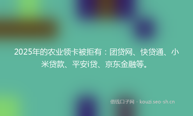 2025年的农业领卡被拒有：团贷网、快贷通、小米贷款、平安i贷、京东金融等。